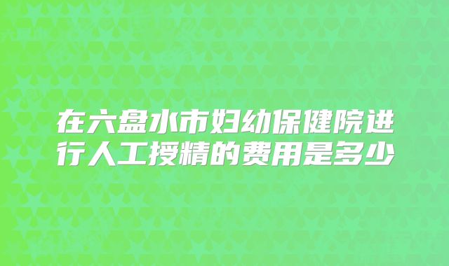 在六盘水市妇幼保健院进行人工授精的费用是多少