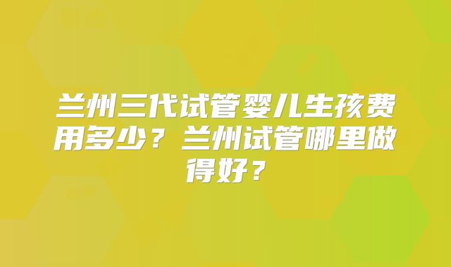兰州三代试管婴儿生孩费用多少？兰州试管哪里做得好？