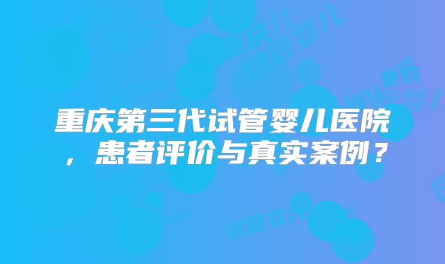 重庆第三代试管婴儿医院，患者评价与真实案例？