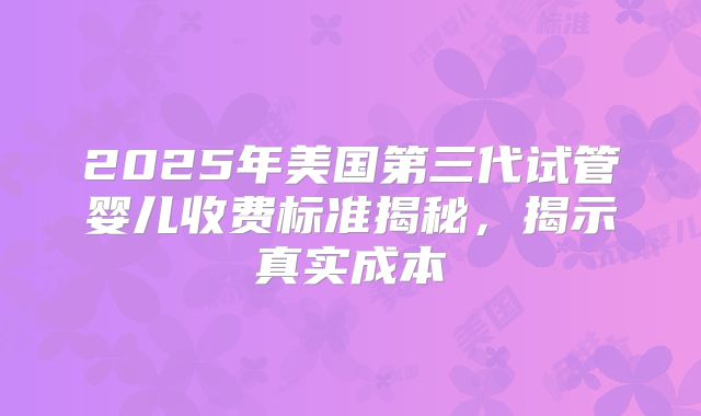 2025年美国第三代试管婴儿收费标准揭秘，揭示真实成本