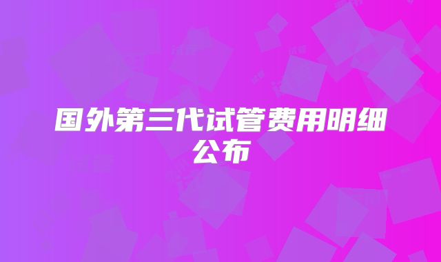 国外第三代试管费用明细公布