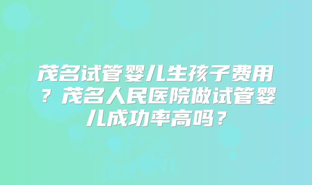 茂名试管婴儿生孩子费用？茂名人民医院做试管婴儿成功率高吗？