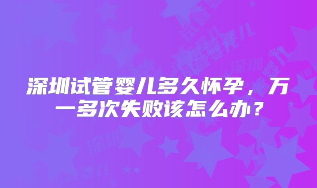 深圳试管婴儿多久怀孕，万一多次失败该怎么办？