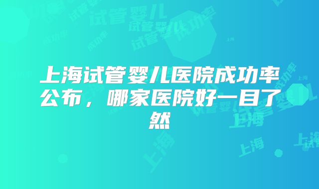 上海试管婴儿医院成功率公布，哪家医院好一目了然