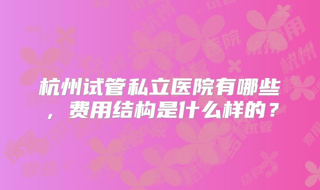 杭州试管私立医院有哪些，费用结构是什么样的？