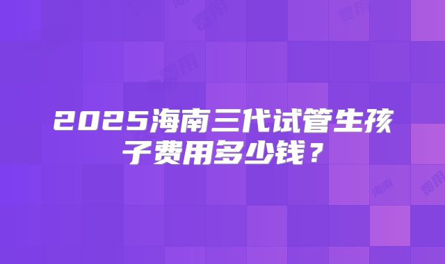 2025海南三代试管生孩子费用多少钱？