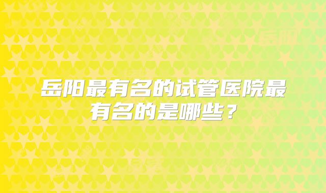 岳阳最有名的试管医院最有名的是哪些？