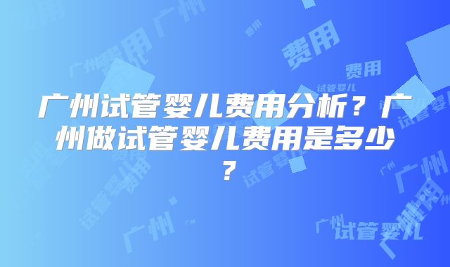 广州试管婴儿费用分析?广州做试管婴儿费用是多少?