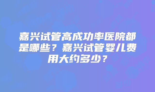 嘉兴试管高成功率医院都是哪些？嘉兴试管婴儿费用大约多少？