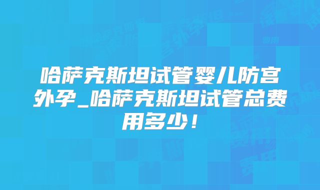 哈萨克斯坦试管婴儿防宫外孕_哈萨克斯坦试管总费用多少!