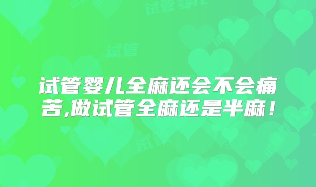 试管婴儿全麻还会不会痛苦,做试管全麻还是半麻！