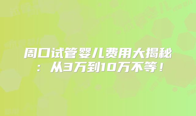 周口试管婴儿费用大揭秘：从3万到10万不等！