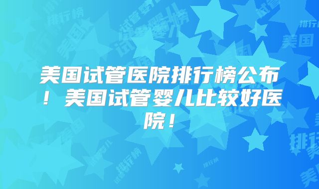 美国试管医院排行榜公布！美国试管婴儿比较好医院！