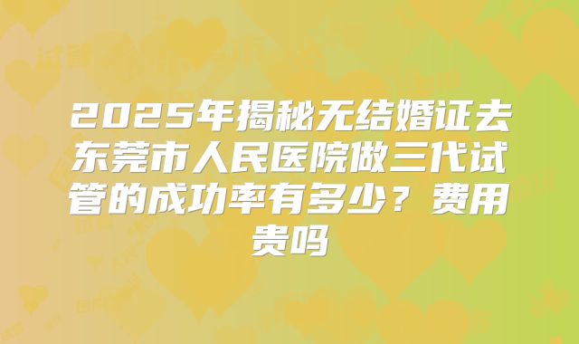 2025年揭秘无结婚证去东莞市人民医院做三代试管的成功率有多少？费用贵吗