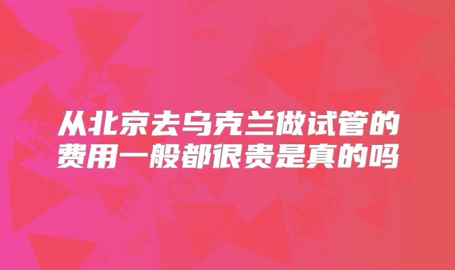 从北京去乌克兰做试管的费用一般都很贵是真的吗