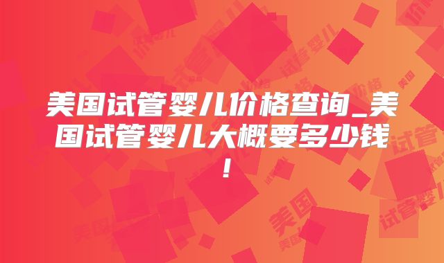 美国试管婴儿价格查询_美国试管婴儿大概要多少钱！