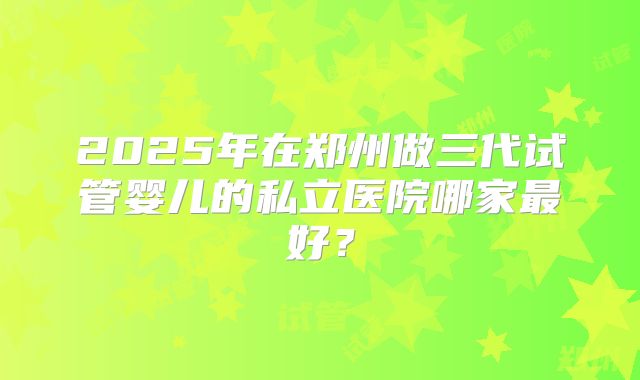 2025年在郑州做三代试管婴儿的私立医院哪家最好？