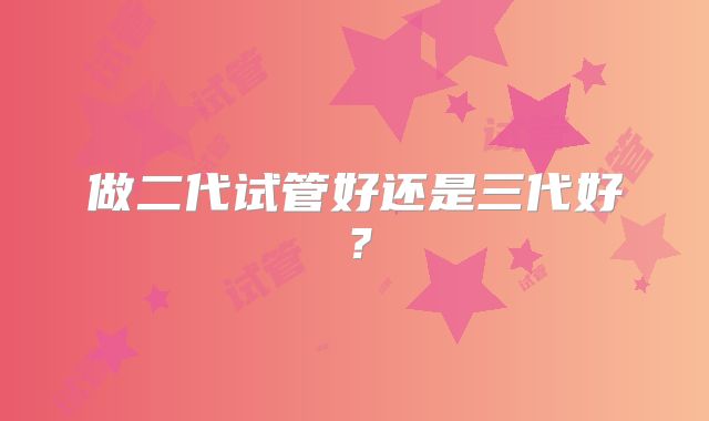 做二代试管好还是三代好？