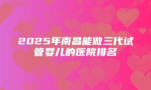 2025年南昌能做三代试管婴儿的医院排名
