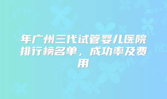 年广州三代试管婴儿医院排行榜名单,成功率及费用