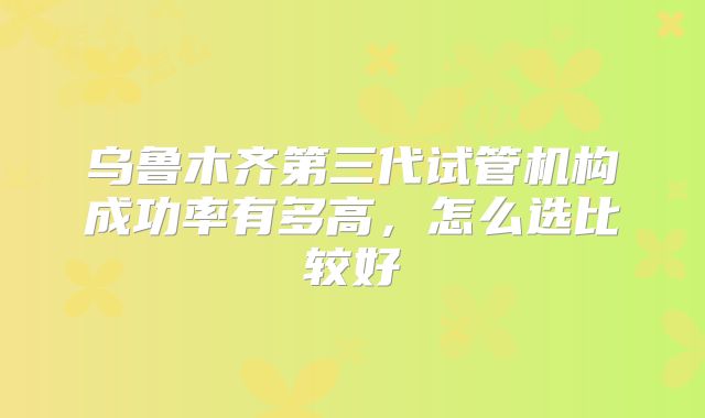 乌鲁木齐第三代试管机构成功率有多高，怎么选比较好