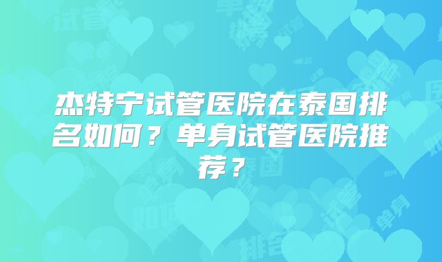 杰特宁试管医院在泰国排名如何?单身试管医院推荐?