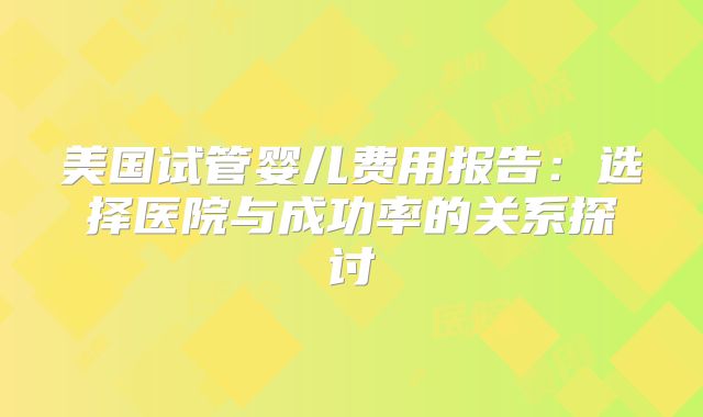 美国试管婴儿费用报告：选择医院与成功率的关系探讨