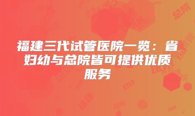 福建三代试管医院一览：省妇幼与总院皆可提供优质服务
