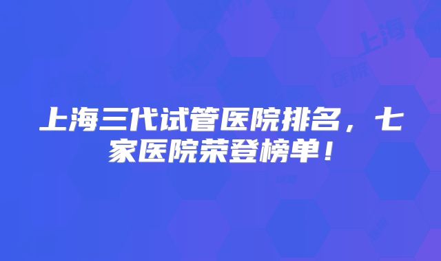 上海三代试管医院排名，七家医院荣登榜单！