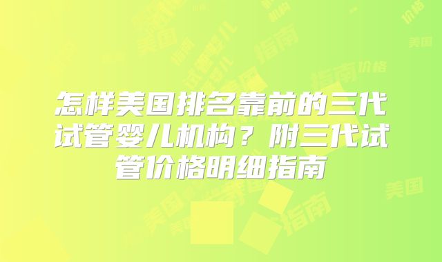 怎样美国排名靠前的三代试管婴儿机构？附三代试管价格明细指南
