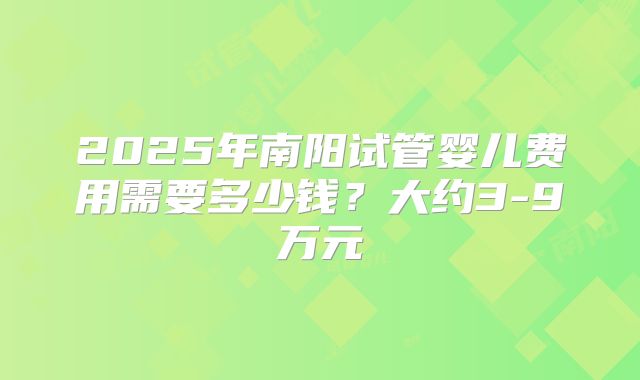 2025年南阳试管婴儿费用需要多少钱？大约3-9万元
