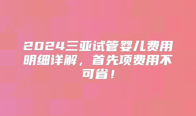 2024三亚试管婴儿费用明细详解，首先项费用不可省！