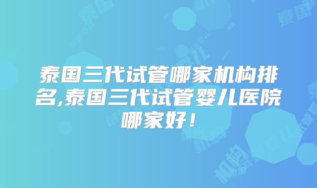 泰国三代试管哪家机构排名,泰国三代试管婴儿医院哪家好！