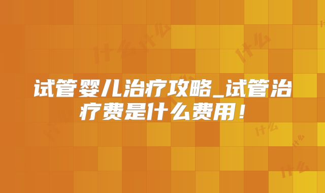 试管婴儿治疗攻略_试管治疗费是什么费用！