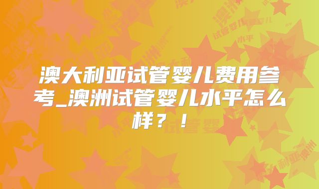澳大利亚试管婴儿费用参考_澳洲试管婴儿水平怎么样？！