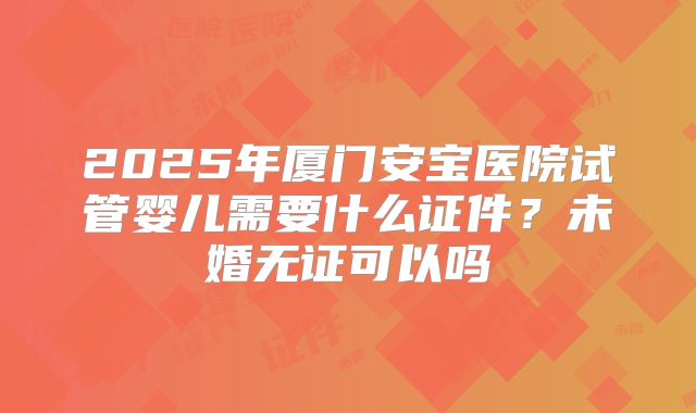 2025年厦门安宝医院试管婴儿需要什么证件?未婚无证可以吗