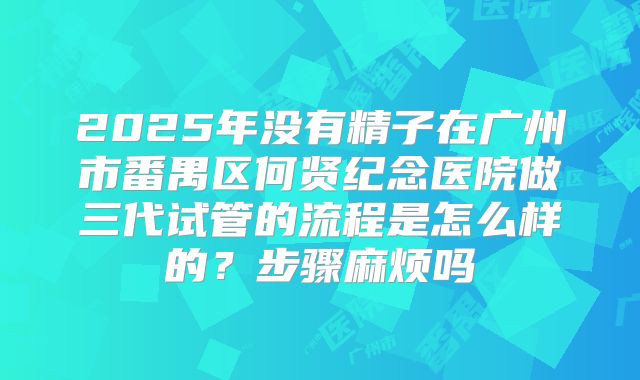 2025年没有精子在广州市番禺区何贤纪念医院做三代试管的流程是怎么样的？步骤麻烦吗