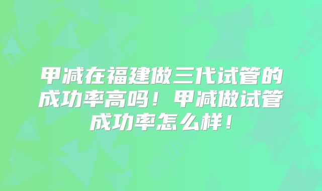 甲减在福建做三代试管的成功率高吗！甲减做试管成功率怎么样！