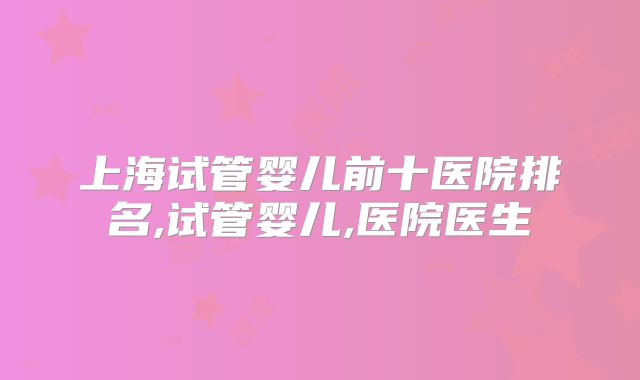 上海试管婴儿前十医院排名,试管婴儿,医院医生