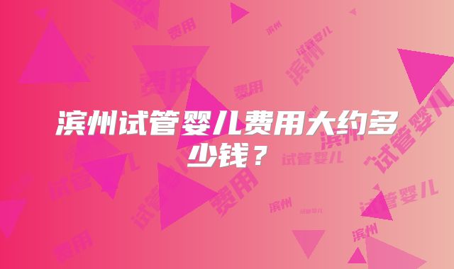 滨州试管婴儿费用大约多少钱？