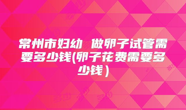 常州市妇幼 做卵子试管需要多少钱(卵子花费需要多少钱）