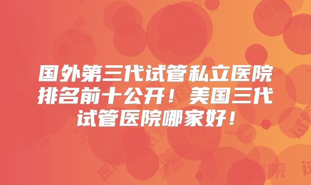国外第三代试管私立医院排名前十公开！美国三代试管医院哪家好！