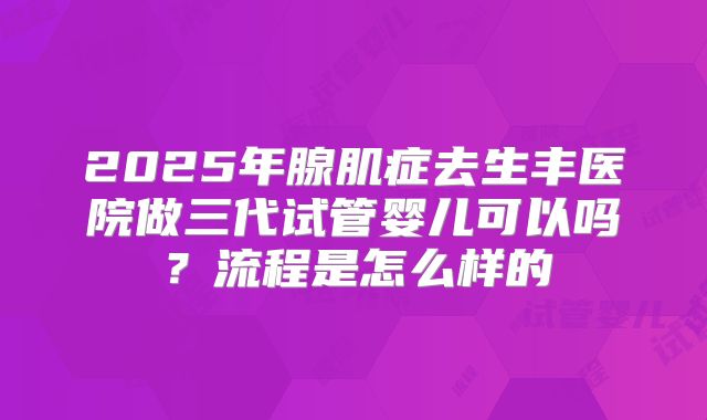 2025年腺肌症去生丰医院做三代试管婴儿可以吗？流程是怎么样的