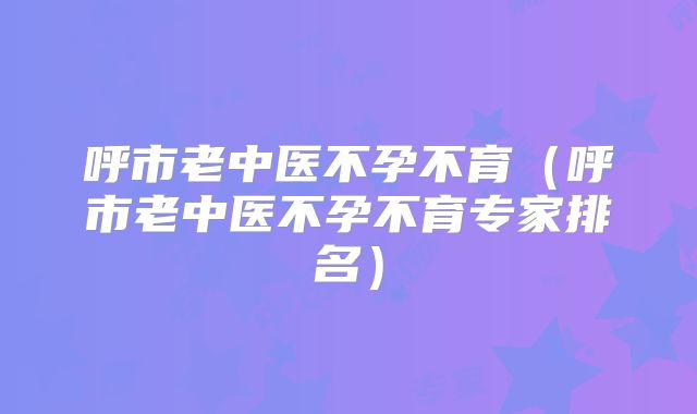 呼市老中医不孕不育(呼市老中医不孕不育专家排名)
