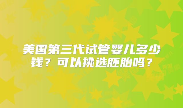 美国第三代试管婴儿多少钱？可以挑选胚胎吗？