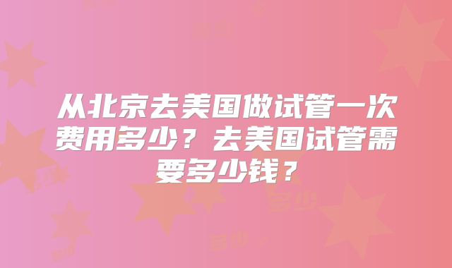 从北京去美国做试管一次费用多少？去美国试管需要多少钱？