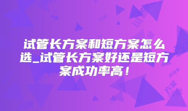 试管长方案和短方案怎么选_试管长方案好还是短方案成功率高！
