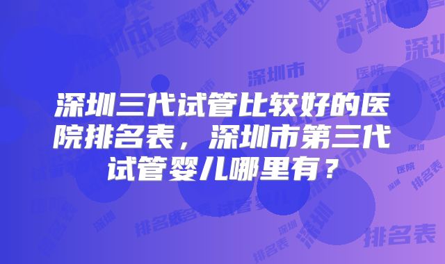 深圳三代试管比较好的医院排名表，深圳市第三代试管婴儿哪里有？