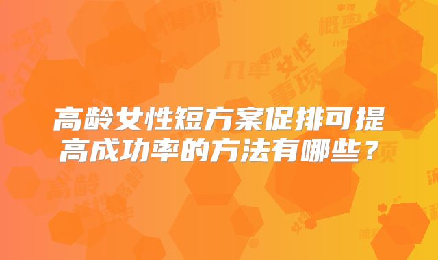 高龄女性短方案促排可提高成功率的方法有哪些？
