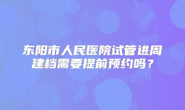 东阳市人民医院试管进周建档需要提前预约吗？